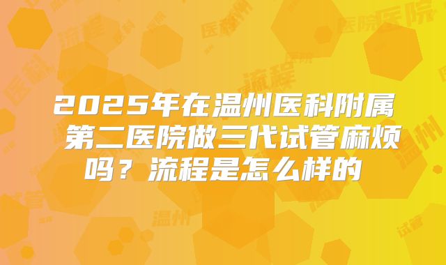 2025年在温州医科附属 第二医院做三代试管麻烦吗?流程是怎么样的