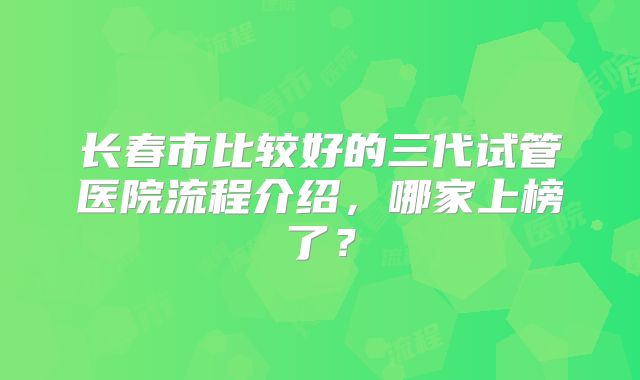 长春市比较好的三代试管医院流程介绍，哪家上榜了？