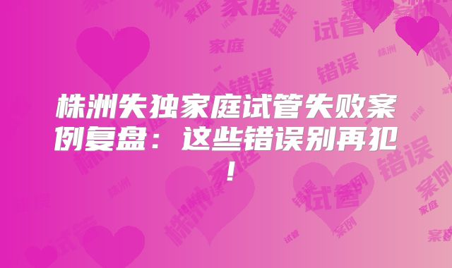 株洲失独家庭试管失败案例复盘：这些错误别再犯！