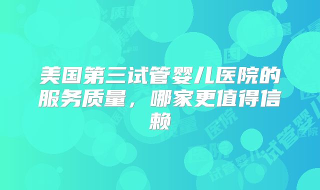 美国第三试管婴儿医院的服务质量,哪家更值得信赖