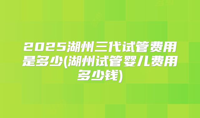 2025湖州三代试管费用是多少(湖州试管婴儿费用多少钱)
