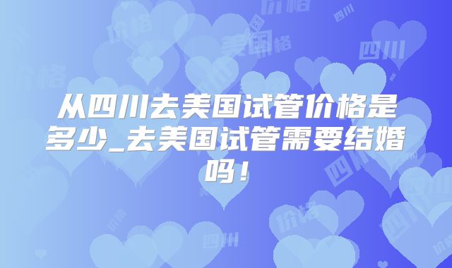从四川去美国试管价格是多少_去美国试管需要结婚吗！