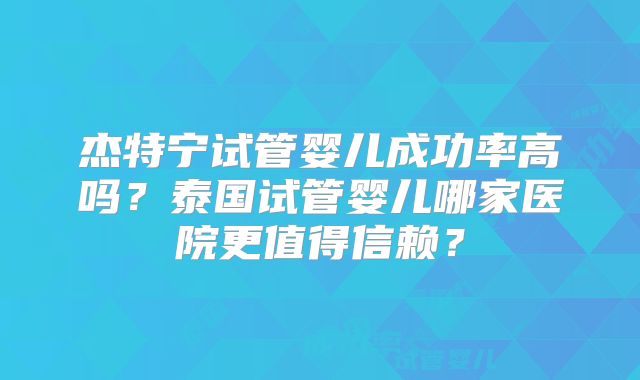杰特宁试管婴儿成功率高吗？泰国试管婴儿哪家医院更值得信赖？