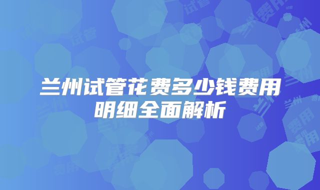 兰州试管花费多少钱费用明细全面解析
