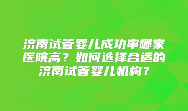 济南试管婴儿成功率哪家医院高？如何选择合适的济南试管婴儿机构？