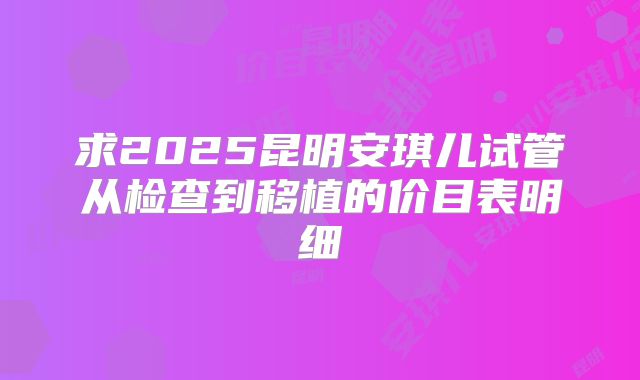 求2025昆明安琪儿试管从检查到移植的价目表明细