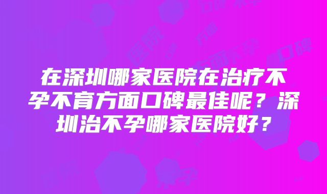 在深圳哪家医院在治疗不孕不育方面口碑最佳呢？深圳治不孕哪家医院好？