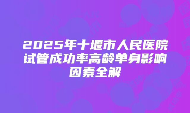 2025年十堰市人民医院试管成功率高龄单身影响因素全解