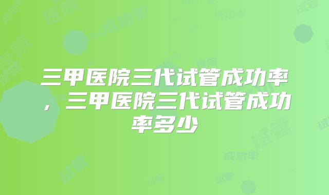 三甲医院三代试管成功率,三甲医院三代试管成功率多少
