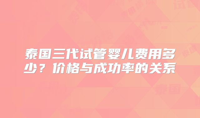 泰国三代试管婴儿费用多少?价格与成功率的关系