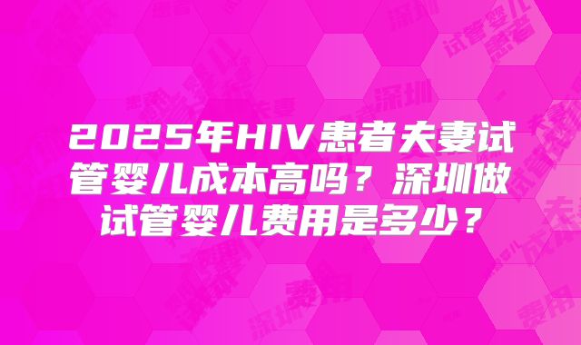 2025年HIV患者夫妻试管婴儿成本高吗？深圳做试管婴儿费用是多少？