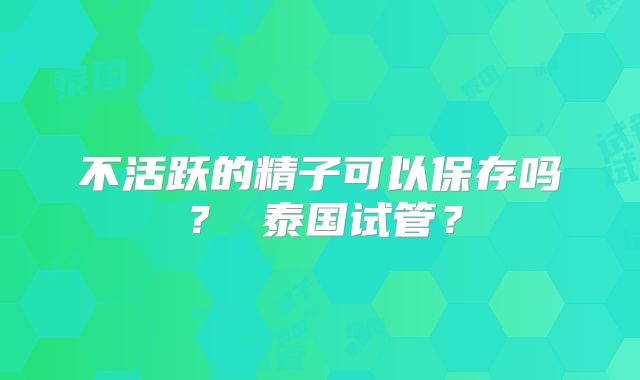 不活跃的精子可以保存吗？ 泰国试管？