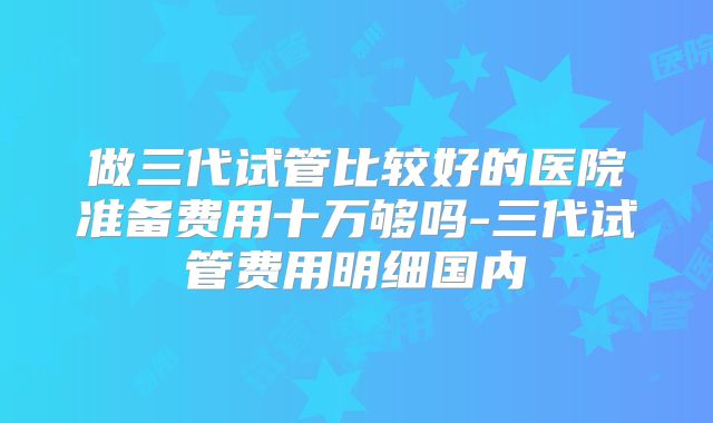 做三代试管比较好的医院准备费用十万够吗-三代试管费用明细国内