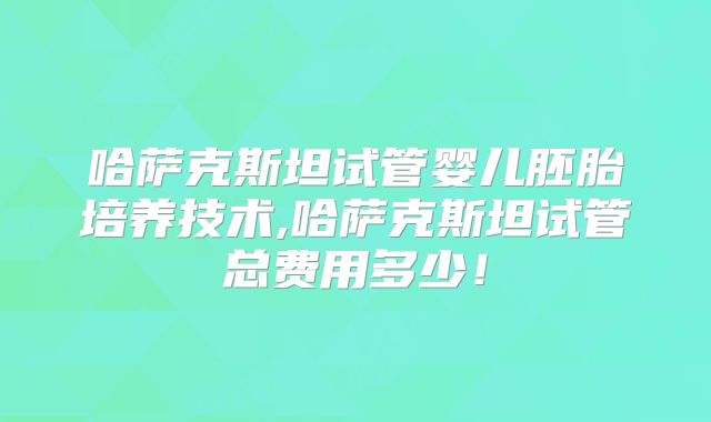 哈萨克斯坦试管婴儿胚胎培养技术,哈萨克斯坦试管总费用多少！
