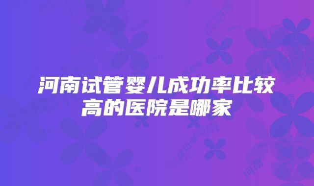 河南试管婴儿成功率比较高的医院是哪家