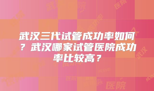 武汉三代试管成功率如何？武汉哪家试管医院成功率比较高？