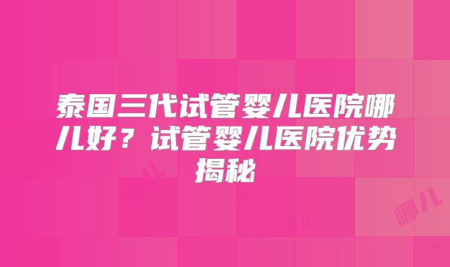泰国三代试管婴儿医院哪儿好？试管婴儿医院优势揭秘