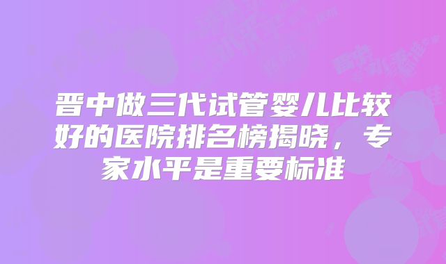 晋中做三代试管婴儿比较好的医院排名榜揭晓，专家水平是重要标准