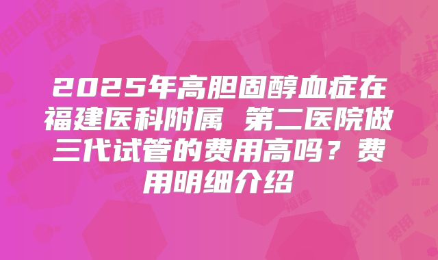2025年高胆固醇血症在福建医科附属 第二医院做三代试管的费用高吗?费用明细介绍