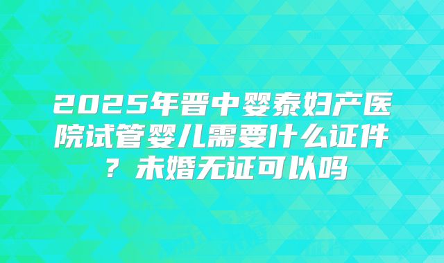 2025年晋中婴泰妇产医院试管婴儿需要什么证件？未婚无证可以吗