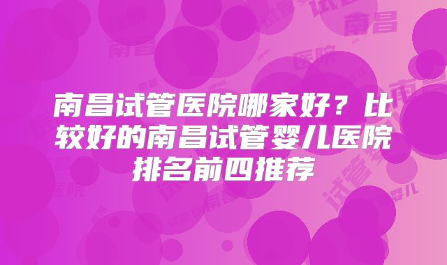 南昌试管医院哪家好？比较好的南昌试管婴儿医院排名前四推荐