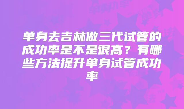 单身去吉林做三代试管的成功率是不是很高?有哪些方法提升单身试管成功率