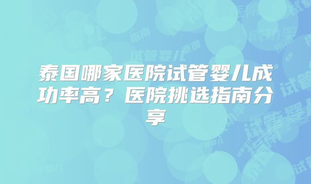 泰国哪家医院试管婴儿成功率高？医院挑选指南分享