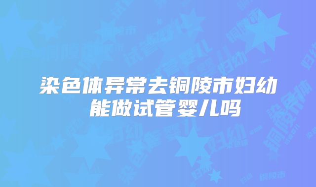 染色体异常去铜陵市妇幼 能做试管婴儿吗