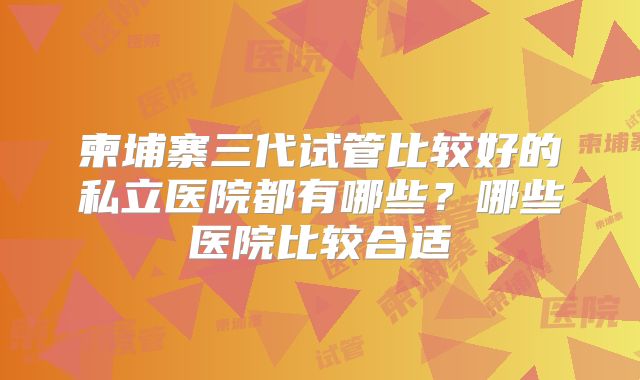 柬埔寨三代试管比较好的私立医院都有哪些？哪些医院比较合适