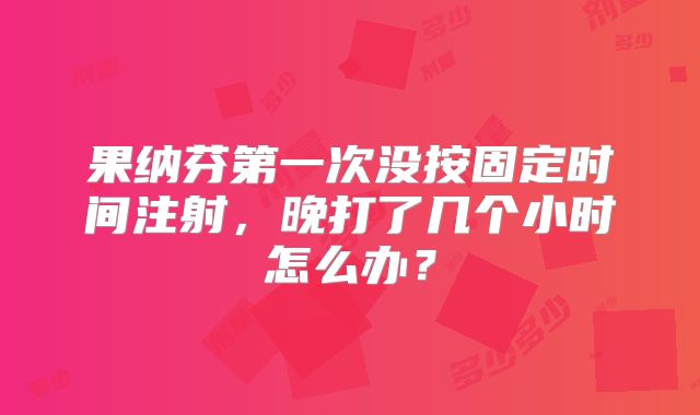 果纳芬第一次没按固定时间注射，晚打了几个小时怎么办？