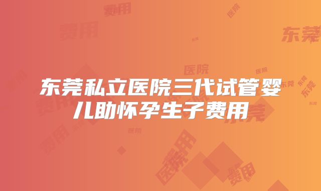 东莞私立医院三代试管婴儿助怀孕生子费用