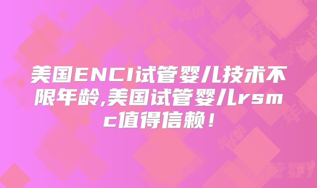 美国ENCI试管婴儿技术不限年龄,美国试管婴儿rsmc值得信赖！