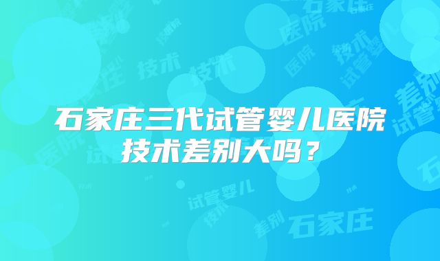 石家庄三代试管婴儿医院技术差别大吗？