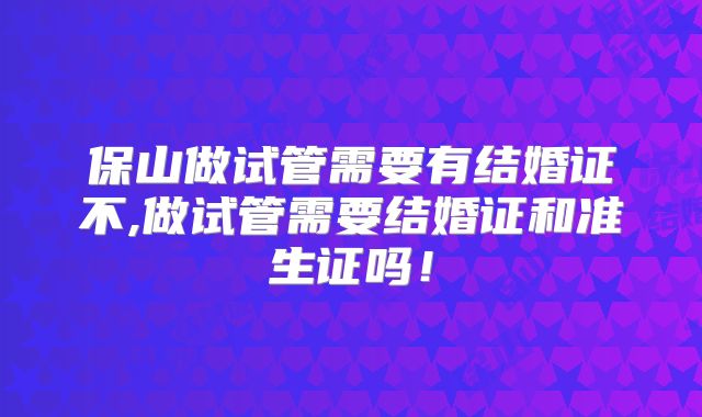 保山做试管需要有结婚证不,做试管需要结婚证和准生证吗！