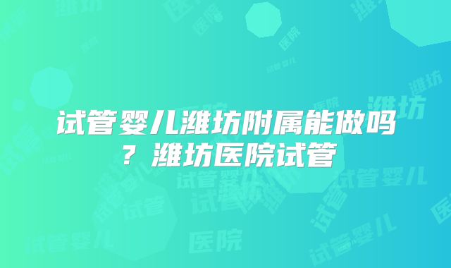 试管婴儿潍坊附属能做吗?潍坊医院试管