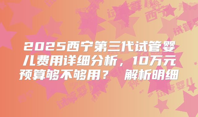 2025西宁第三代试管婴儿费用详细分析，10万元预算够不够用？ 解析明细
