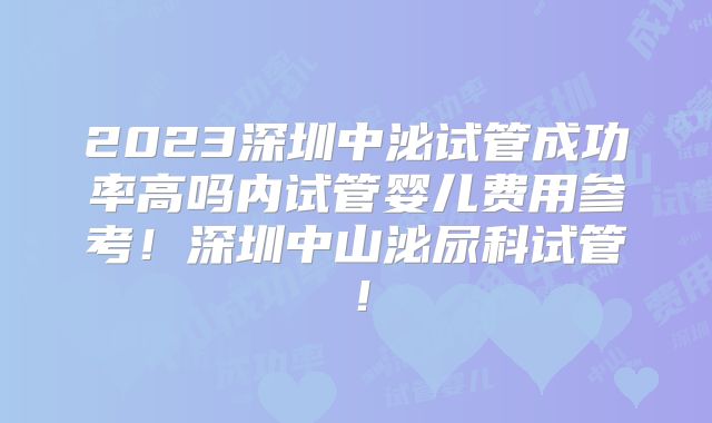 2023深圳中泌试管成功率高吗内试管婴儿费用参考！深圳中山泌尿科试管！