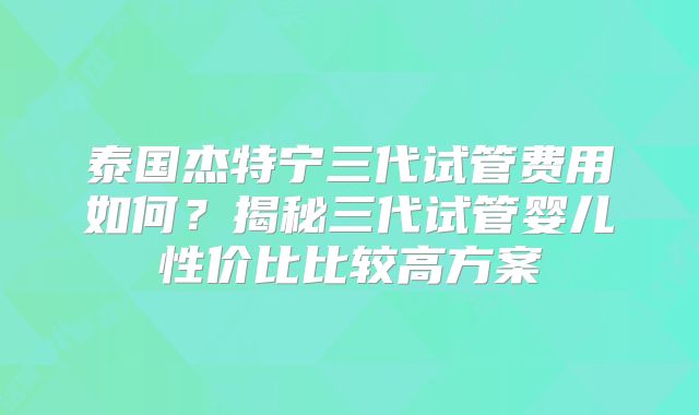 泰国杰特宁三代试管费用如何？揭秘三代试管婴儿性价比比较高方案