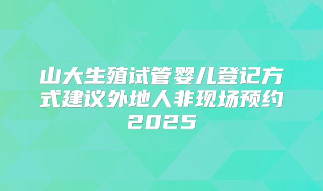 山大生殖试管婴儿登记方式建议外地人非现场预约2025