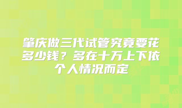 肇庆做三代试管究竟要花多少钱？多在十万上下依个人情况而定