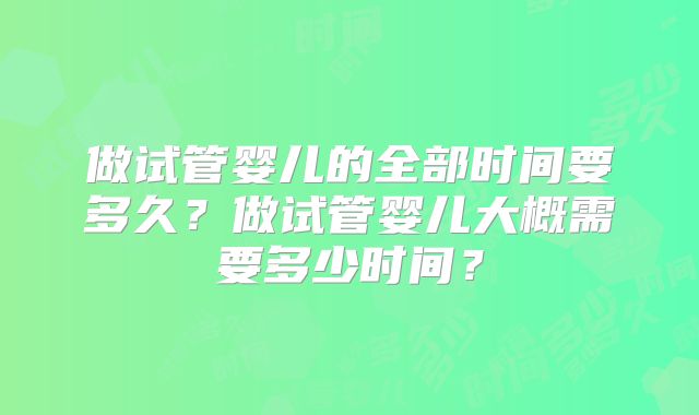 做试管婴儿的全部时间要多久？做试管婴儿大概需要多少时间？
