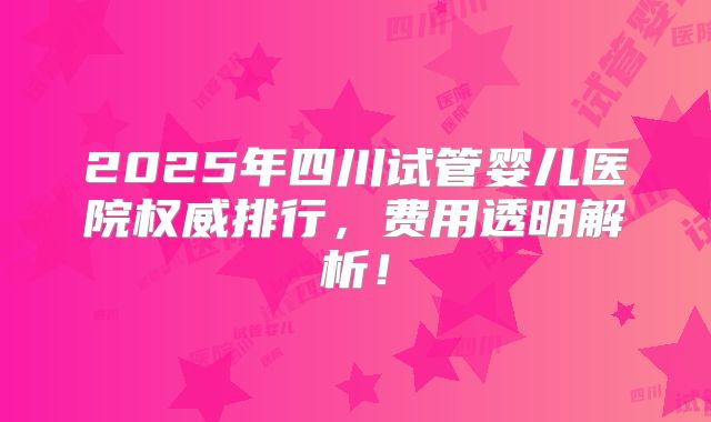 2025年四川试管婴儿医院权威排行，费用透明解析！
