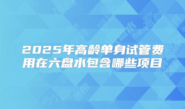 2025年高龄单身试管费用在六盘水包含哪些项目