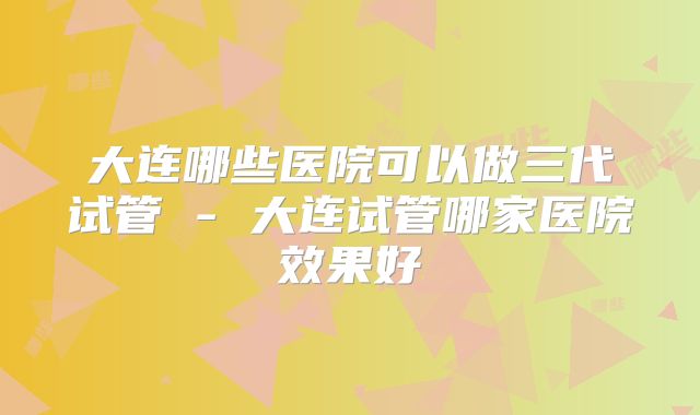 大连哪些医院可以做三代试管 - 大连试管哪家医院效果好