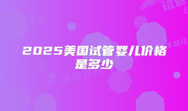 2025美国试管婴儿价格是多少