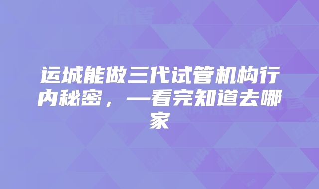 运城能做三代试管机构行内秘密，—看完知道去哪家