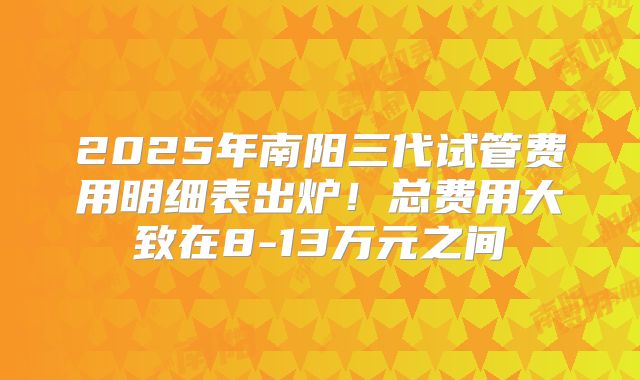 2025年南阳三代试管费用明细表出炉！总费用大致在8-13万元之间