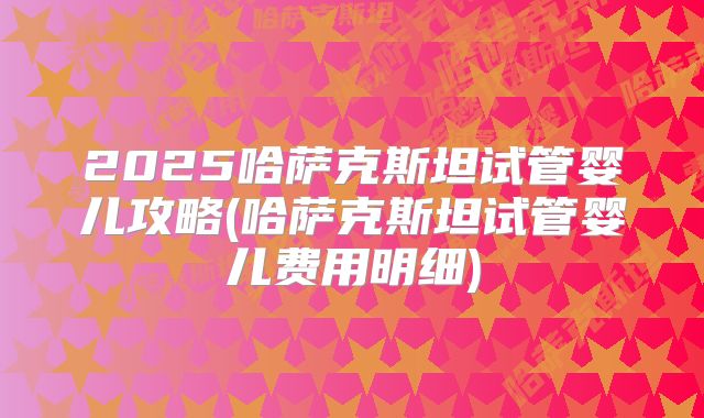 2025哈萨克斯坦试管婴儿攻略(哈萨克斯坦试管婴儿费用明细)