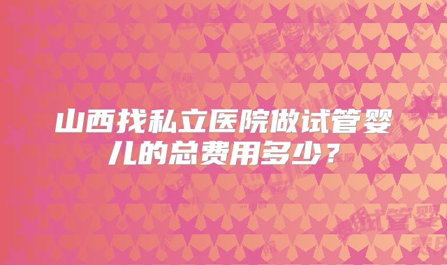 山西找私立医院做试管婴儿的总费用多少?