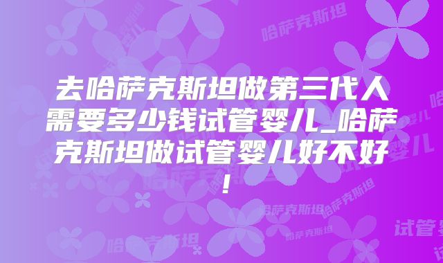 去哈萨克斯坦做第三代人需要多少钱试管婴儿_哈萨克斯坦做试管婴儿好不好！